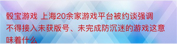 骰宝游戏 上海20余家游戏平台被约谈强调不得接入未获版号、未完成防沉迷的游戏这意味着什么