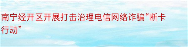南宁经开区开展打击治理电信网络诈骗“断卡行动”