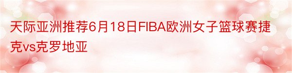 天际亚洲推荐6月18日FIBA欧洲女子篮球赛捷克vs克罗地亚