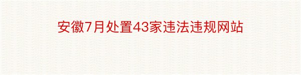 安徽7月处置43家违法违规网站